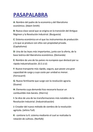 PASAPALABRA
A: Nombre del padre de la economía y del liberalismo
económico. (Adam Smith)
B: Nueva clase social que se origina en la transición del Antiguo
Régimen y la Revolución Industrial. (Burguesía)
C: Sistema económico en el que los instrumentos de producción
y lo que se produce con ellos son propiedad privada.
(Capitalismo)
D: Una de las leyes más importantes, junto con la oferta, de la
base teórica del liberalismo económico. (Demanda)
E: Nombre de uno de los países no europeos que destacó por su
rápida industrialización. (E.E.U.U)
F: Nuevo transporte más rápido, seguro, que posee una gran
capacidad de carga y cuyo coste por unidad es menor.
(Ferrocarril)
G: Nuevo fertilizante que surge con la revolución agraria.
(Guano)
H: Elemento cuya demanda hizo necesario buscar un
combustible más barato. (Hierrro)
I: Se dice de una de las transformaciones más notables de la
Revolución Industrial. (Industrialización)
J: Creador del nuevo método de siembra de la revolución
agrícola. (Jehtro Tull)
K - contiene la K: sistema mediante el cual se realizaba la
rotación de cultivos. (Norfolk)
 