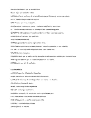 LIBRERIA Tienda en la que se venden libros.
LLUVIA Agua que cae de las nubes.
MARAVILLA Planta con flores de pétalos blancos o amarillos, con el centro anaranjado.
NERVIOSA Persona que no está tranquila.
NIÑO Persona que tiene pocos años.
OLIVO Árbol de tronco corto, grueso y retorcido cuyo fruto es la aceituna.
PICOTA Instrumento terminado en punta que sirve para hacer agujeros.
QUIROFANO Habitación de un hospital donde los médicos hacen operaciones.
DERRETIR Escurrirse sobre una superficie.
SPIDERMAN Hombre araña
TEATRO Lugar donde los actores representan obras.
URNA Caja transparente con una abertura para meter las papeletas en una votación.
VOLTERETAS Vueltas que da una persona en el suelo o en el aire.
WALTER Nombre masculino
EXCURSION Viaje que se realiza con los compañeros del colegio en autobús para visitar un lugar.
YOYO Juguete redondo que se hace subir y bajar con una cuerda.
ZUMO Líquido que sale de las frutas.
PASAPALABRA 6
ALICIA Niña que fue al País de las Maravillas.
BAMBI Cervatillo de película que se quedó sin su mamá.
CAPERUCITA Personaje de cuento que llevó una cestita a su abuelita.
CHINA País en el que vivía Mulán.
DONALD Pato amigo de Mickey Mouse.
ELEFANTE Animal que era Dumbo.
FELICES Los personajes de los cuentos comen perdices y viven…
GENIO Lo que sale al frotar una lámpara maravillosa.
HEIDI Niña que vivía en los Alpes con su abuelito.
INCREIBLES Familia de superhéroes.
JONES Apellido de Indiana.
 