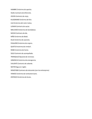 HAMBRE Sinónimo de apetito.
IGUAL Contrario de diferente.
JOVEN Contrario de viejo.
KILOGRAMO Sinónimo de Kilo
LILA Sinónimo del color malva.
LLENAR Contrario de vaciar.
MALVADO Antónimo de bondadoso.
NOCHE Contrario de día.
NIÑO Sinónimo de Bebé.
OLLA Sinónimo de cacerola.
PASAJERO Sinónimo de viajero.
QUIETO Sinónimo de inmóvil.
ROBO Sinónimo de Hurto.
SOLO Contrario de acompañado.
TRANQUILO Opuesto de nervioso.
URGENCIA Sinónimo de emergencia.
VALIENTE Contrario de cobarde.
WATER Agua en inglés
XENOFOBO Contrario de tolerante (con los extranjeros)
YANKEE Sinónimo de norteamericano.
ZOPENCO Sinónimo de bruto.
 