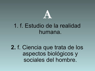 A
 1. f. Estudio de la realidad
            humana.

2. f. Ciencia que trata de los
      aspectos biológicos y
      sociales del hombre.
 