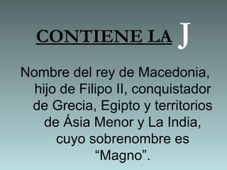 CONTIENE LA J
Nombre del rey de Macedonia,
hijo de Filipo II, conquistador
de Grecia, Egipto y territorios
de Ásia Menor y La India,
cuyo sobrenombre es
“Magno”.
 