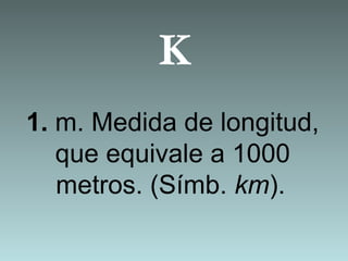 K
1. m. Medida de longitud,
que equivale a 1000
metros. (Símb. km).
 
