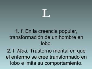 L
1. f. En la creencia popular,
transformación de un hombre en
lobo.
2. f. Med. Trastorno mental en que
el enfermo se cree transformado en
lobo e imita su comportamiento.
 