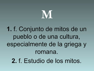 M
1. f. Conjunto de mitos de un
pueblo o de una cultura,
especialmente de la griega y
romana.
2. f. Estudio de los mitos.
 