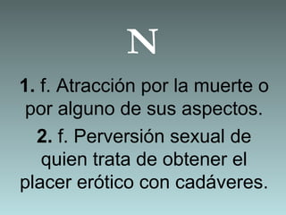 N
1. f. Atracción por la muerte o
por alguno de sus aspectos.
2. f. Perversión sexual de
quien trata de obtener el
placer erótico con cadáveres.
 