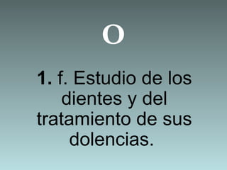 O
1. f. Estudio de los
dientes y del
tratamiento de sus
dolencias.
 