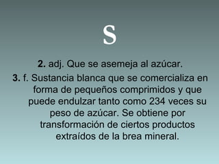 S
2. adj. Que se asemeja al azúcar.
3. f. Sustancia blanca que se comercializa en
forma de pequeños comprimidos y que
puede endulzar tanto como 234 veces su
peso de azúcar. Se obtiene por
transformación de ciertos productos
extraídos de la brea mineral.
 