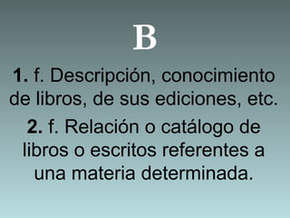 B
1. f. Descripción, conocimiento
de libros, de sus ediciones, etc.
2. f. Relación o catálogo de
libros o escritos referentes a
una materia determinada.
 