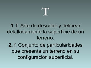 T
1. f. Arte de describir y delinear
detalladamente la superficie de un
terreno.
2. f. Conjunto de particularidades
que presenta un terreno en su
configuración superficial.
 
