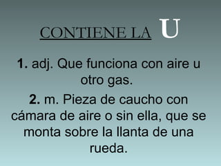 CONTIENE LA U
1. adj. Que funciona con aire u
otro gas.
2. m. Pieza de caucho con
cámara de aire o sin ella, que se
monta sobre la llanta de una
rueda.
 