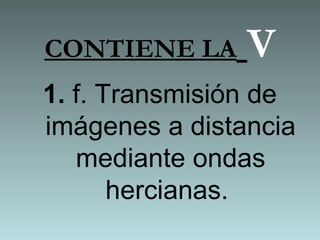 CONTIENE LA V
1. f. Transmisión de
imágenes a distancia
mediante ondas
hercianas.
 