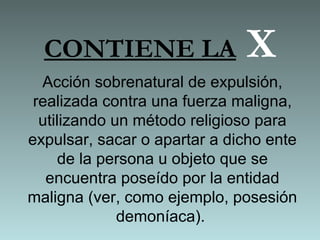 CONTIENE LA X
Acción sobrenatural de expulsión,
realizada contra una fuerza maligna,
utilizando un método religioso para
expulsar, sacar o apartar a dicho ente
de la persona u objeto que se
encuentra poseído por la entidad
maligna (ver, como ejemplo, posesión
demoníaca).
 