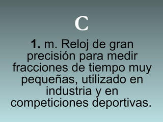C
1. m. Reloj de gran
precisión para medir
fracciones de tiempo muy
pequeñas, utilizado en
industria y en
competiciones deportivas.
 