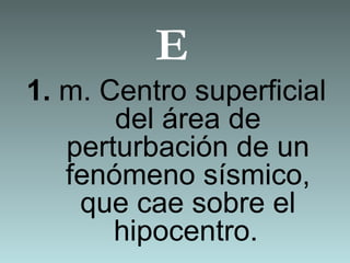 E
1. m. Centro superficial
del área de
perturbación de un
fenómeno sísmico,
que cae sobre el
hipocentro.
 