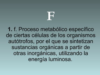 F
1. f. Proceso metabólico específico
de ciertas células de los organismos
autótrofos, por el que se sintetizan
sustancias orgánicas a partir de
otras inorgánicas, utilizando la
energía luminosa.
 
