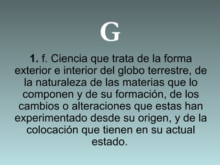G
1. f. Ciencia que trata de la forma
exterior e interior del globo terrestre, de
la naturaleza de las materias que lo
componen y de su formación, de los
cambios o alteraciones que estas han
experimentado desde su origen, y de la
colocación que tienen en su actual
estado.
 