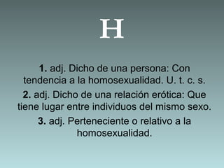 H
1. adj. Dicho de una persona: Con
tendencia a la homosexualidad. U. t. c. s.
2. adj. Dicho de una relación erótica: Que
tiene lugar entre individuos del mismo sexo.
3. adj. Perteneciente o relativo a la
homosexualidad.
 