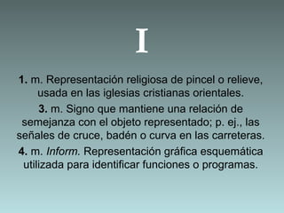 I
1. m. Representación religiosa de pincel o relieve,
usada en las iglesias cristianas orientales.
3. m. Signo que mantiene una relación de
semejanza con el objeto representado; p. ej., las
señales de cruce, badén o curva en las carreteras.
4. m. Inform. Representación gráfica esquemática
utilizada para identificar funciones o programas.
 
