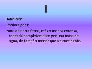 I
Definición:
Empieza por I:
zona de tierra firme, más o menos extensa,
rodeada completamente por una masa de
agua, de tamaño menor que un continente.
 