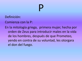 P
Definición:
Comienza con la P:
En la mitología griega, primera mujer, hecha por
orden de Zeus para introducir males en la vida
de los hombres, después de que Prometeo,
yendo en contra de su voluntad, les otorgara
el don del fuego.
 
