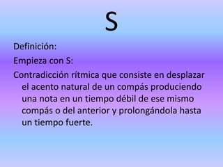 S
Definición:
Empieza con S:
Contradicción rítmica que consiste en desplazar
el acento natural de un compás produciendo
una nota en un tiempo débil de ese mismo
compás o del anterior y prolongándola hasta
un tiempo fuerte.
 