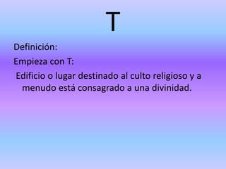 T
Definición:
Empieza con T:
Edificio o lugar destinado al culto religioso y a
menudo está consagrado a una divinidad.
 