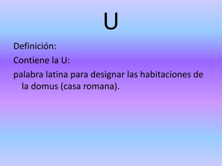 U
Definición:
Contiene la U:
palabra latina para designar las habitaciones de
la domus (casa romana).
 