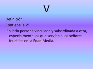 V
Definición:
Contiene la V:
En latín persona vinculada y subordinada a otra,
especialmente los que servían a los señores
feudales en la Edad Media.
 