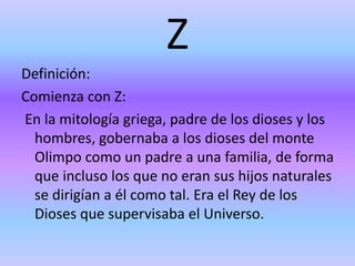 Z
Definición:
Comienza con Z:
En la mitología griega, padre de los dioses y los
hombres, gobernaba a los dioses del monte
Olimpo como un padre a una familia, de forma
que incluso los que no eran sus hijos naturales
se dirigían a él como tal. Era el Rey de los
Dioses que supervisaba el Universo.
 