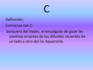C
Definición:
Comienza con C:
barquero del Hades, el encargado de guiar las
sombras errantes de los difuntos recientes de
un lado a otro del río Aqueronte.
 