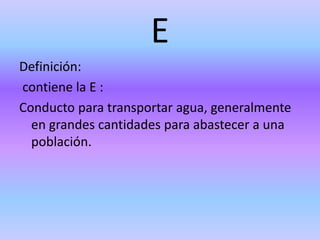 E
Definición:
contiene la E :
Conducto para transportar agua, generalmente
en grandes cantidades para abastecer a una
población.
 