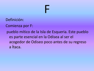 F
Definición:
Comienza por F:
pueblo mítico de la Isla de Esqueria. Este pueblo
es parte esencial en la Odisea al ser el
acogedor de Odiseo poco antes de su regreso
a Ítaca.
 