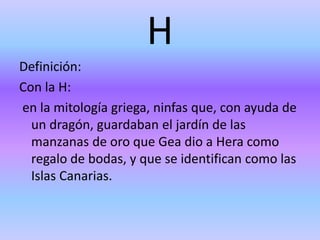 H
Definición:
Con la H:
en la mitología griega, ninfas que, con ayuda de
un dragón, guardaban el jardín de las
manzanas de oro que Gea dio a Hera como
regalo de bodas, y que se identifican como las
Islas Canarias.
 