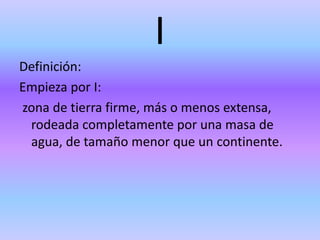 I
Definición:
Empieza por I:
zona de tierra firme, más o menos extensa,
rodeada completamente por una masa de
agua, de tamaño menor que un continente.
 