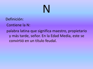 N
Definición:
Contiene la N:
palabra latina que significa maestro, propietario
y más tarde, señor. En la Edad Media, este se
convirtió en un título feudal.
 