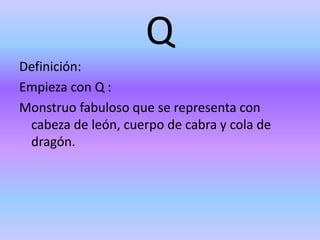 Q
Definición:
Empieza con Q :
Monstruo fabuloso que se representa con
cabeza de león, cuerpo de cabra y cola de
dragón.
 