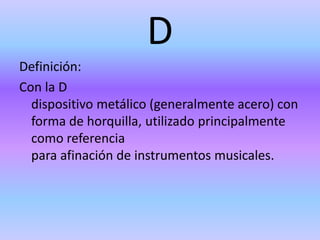 D
Definición:
Con la D
dispositivo metálico (generalmente acero) con
forma de horquilla, utilizado principalmente
como referencia
para afinación de instrumentos musicales.
 