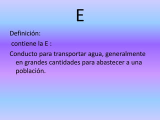 E
Definición:
contiene la E :
Conducto para transportar agua, generalmente
en grandes cantidades para abastecer a una
población.
 