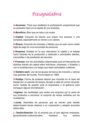 Pasapalabra
A-Acciones: Título que establece la participación proporcional que
su poseedor tiene en el capital de una empresa
B-Beneficio: Bien que se hace o se recibe
C-Capital: Conjunto de bienes que posee una persona o una
sociedad, especialmente en dinero o en valores
D-Dinero: Conjunto de monedas y billetes que se usan como medio
legal de pago en una comunidad de personas.
E-Empresa: Entidad en la que intervienen el capital y el trabajo
como factores de la producción y dedicada a actividades fabriles,
mercantiles o de prestación de servicios
F-Finanzas: son las actividades relacionadas para el intercambio de
distintos bienes de capital entre individuos, empresas, o Estados y
con la incertidumbre y el riesgo que estas actividades conllevan.
G-Goldam-sach: uno de los grupos de banca de inversión y valores
más grandes del mundo. Fue fundado en 1869.
H-Huelga: Forma de protesta laboral que consiste en el cese del
trabajo por un periodo de tiempo, llevado a cabo de común acuerdo,
como medida de presión ante el empresario o el gobierno para
conseguir alguna reivindicación.
I-Ingreso: las cantidades que recibe una empresa por la venta de
sus productos o servicios; el conjunto de rentas recibidas por los
ciudadanos.
J-Junta: Asamblea de personas que se reúnen para debatir
determinados temas relativos a su corporación y adoptar acuerdos
sobre ellos.
L- Deslocalización: Es el proceso por el que algunas empresas,
generalmente multinacionales, trasladan sus centros
 