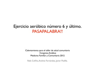 Ejercicio aeróbico número 6 y último.
           PASAPALABRA!!



      Calentamiento para el taller de salud comunitaria
                     Congreso Andaluz
           Medicina Familiar y Comunitaria 2012

        Rafa Coﬁño, Andrés Fernández, Javier Padilla.
 