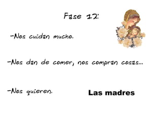 Fase 12:

-Nos cuidan mucho.


-Nos dan de comer, nos compran cosas...


-Nos quieren.          Las madres
 