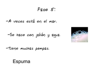 Fase 5:

-A veces está en el mar.


-Se hace con jabón y agua.


-Tiene muchas pompas.


   Espuma
 