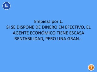 Empieza por L:
SI SE DISPONE DE DINERO EN EFECTIVO, EL
AGENTE ECONÓMICO TIENE ESCASA
RENTABILIDAD, PERO UNA GRAN...
L
 
