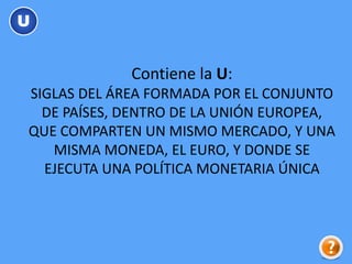 Contiene la U:
SIGLAS DEL ÁREA FORMADA POR EL CONJUNTO
DE PAÍSES, DENTRO DE LA UNIÓN EUROPEA,
QUE COMPARTEN UN MISMO MERCADO, Y UNA
MISMA MONEDA, EL EURO, Y DONDE SE
EJECUTA UNA POLÍTICA MONETARIA ÚNICA
U
 