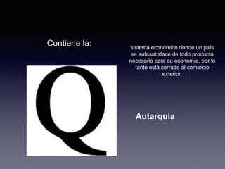 Contiene la: 
sistema económico donde un país 
se autosatisface de todo producto 
necesario para su economía, por lo 
tanto está cerrado al comercio 
exterior. 
Autarquía 
 