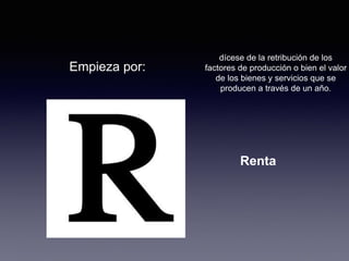Empieza por: 
dícese de la retribución de los 
factores de producción o bien el valor 
de los bienes y servicios que se 
producen a través de un año. 
Renta 
 