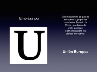 Empieza por: 
unión paulatina de países 
europeos cuyo primer 
paso fue el Tratado de 
Roma, que busca la 
unión política y 
económica para los 
países europeos. 
Unión Europea 
 