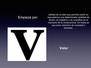 Empieza por: 
utilidad de un bien que permite recibir en 
equivalencia una determinada cantidad de 
dinero, es subjetivo y se cuantifica en el 
momento de la compraventa. En bolsa se 
usa como sinónimo de sociedad o 
empresa. 
Valor 
 