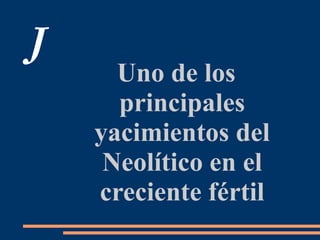 J
Uno de los
principales
yacimientos del
Neolítico en el
creciente fértil
 