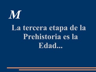 M
La tercera etapa de la
Prehistoria es la
Edad...
 